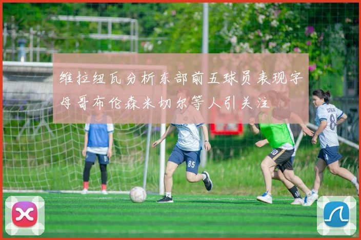 维拉纽瓦分析东部前五球员表现字母哥布伦森米切尔等人引关注