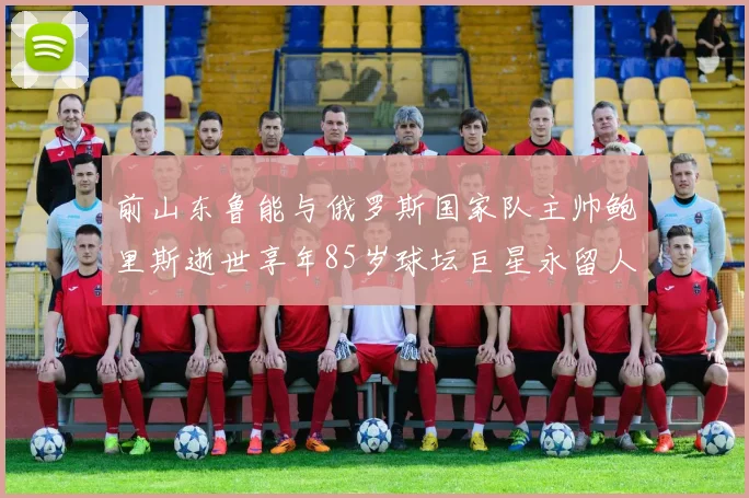 前山东鲁能与俄罗斯国家队主帅鲍里斯逝世享年85岁球坛巨星永留人间