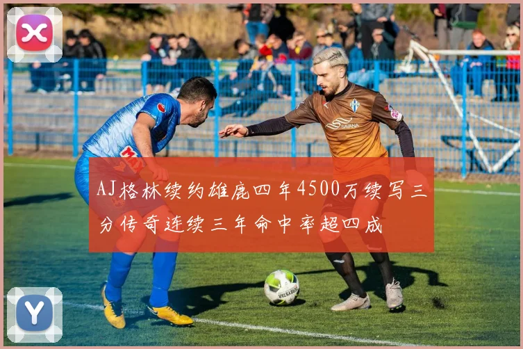 AJ格林续约雄鹿四年4500万续写三分传奇连续三年命中率超四成
