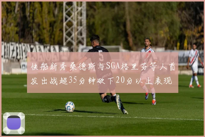 快船新秀桑德斯与SGA格里芬等人首发出战超35分钟砍下20分以上表现亮眼
