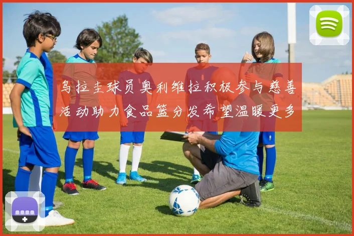 乌拉圭球员奥利维拉积极参与慈善活动助力食品篮分发希望温暖更多需要帮助的人