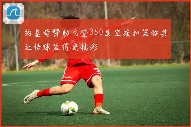 约基奇赞助戈登360度空接扣篮称其让传球显得更精彩
