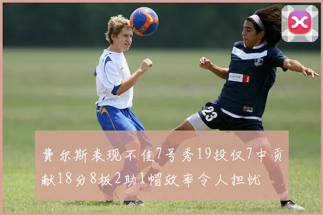 费尔斯表现不佳7号秀19投仅7中贡献18分8板2助1帽效率令人担忧