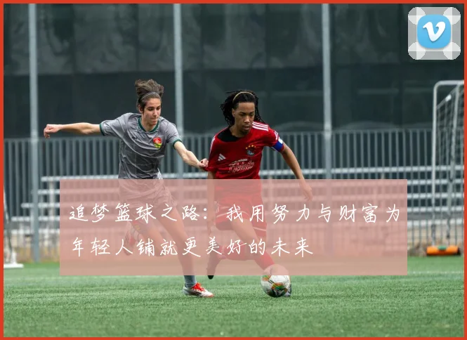 追梦篮球之路：我用努力与财富为年轻人铺就更美好的未来