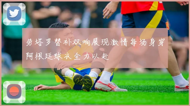 劳塔罗替补双响展现激情每场身穿阿根廷球衣全力以赴