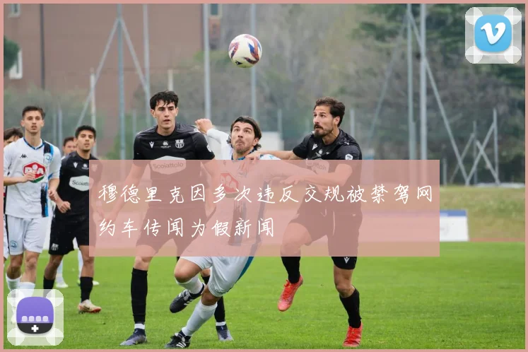 穆德里克因多次违反交规被禁驾网约车传闻为假新闻