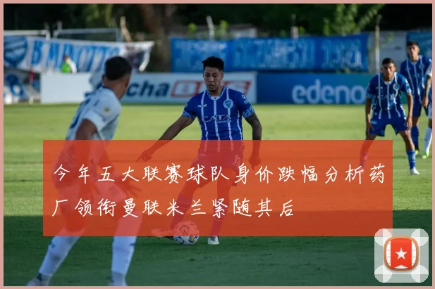 今年五大联赛球队身价跌幅分析药厂领衔曼联米兰紧随其后
