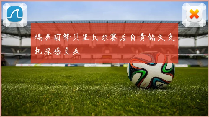 瑞典前锋贝里瓦尔赛后自责错失良机深感负疚