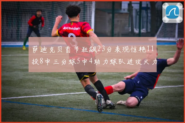 萨迪克贝首节狂飙23分表现惊艳11投8中三分球5中4助力球队进攻火力全开