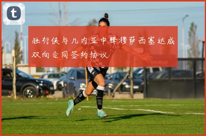 独行侠与几内亚中锋穆萨西塞达成双向合同签约协议
