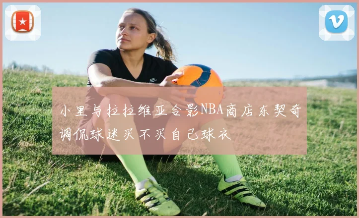 小里与拉拉维亚合影NBA商店东契奇调侃球迷买不买自己球衣