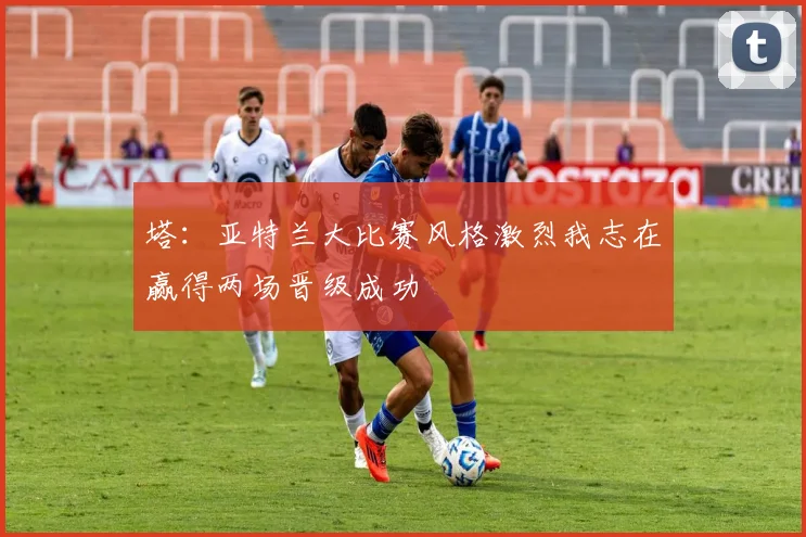 塔：亚特兰大比赛风格激烈我志在赢得两场晋级成功