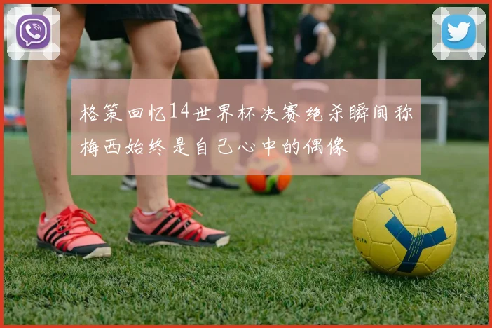 格策回忆14世界杯决赛绝杀瞬间称梅西始终是自己心中的偶像