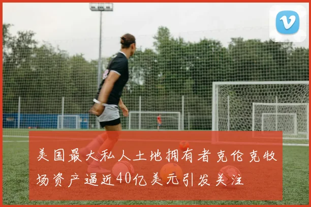 美国最大私人土地拥有者克伦克牧场资产逼近40亿美元引发关注