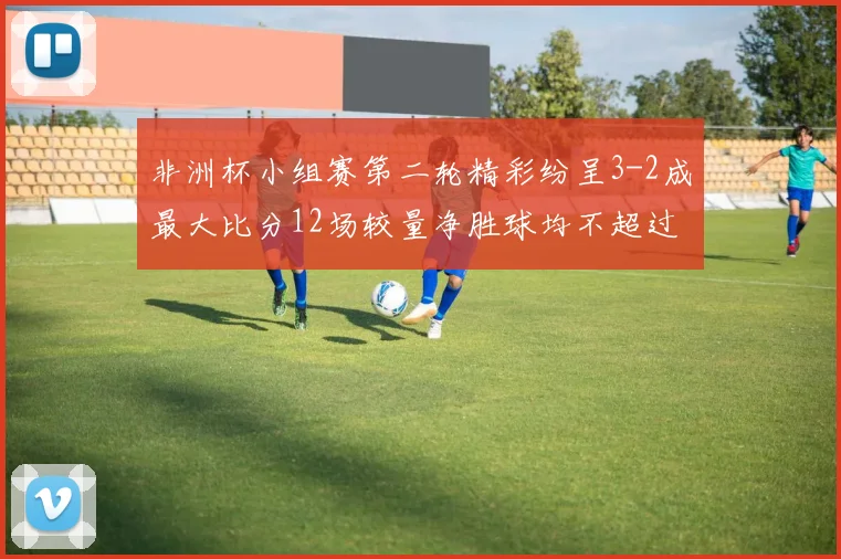 非洲杯小组赛第二轮精彩纷呈3-2成最大比分12场较量净胜球均不超过1球