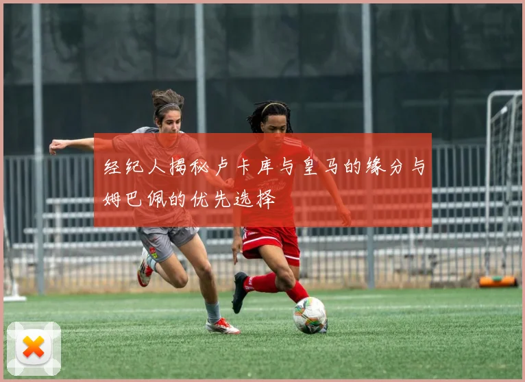 经纪人揭秘卢卡库与皇马的缘分与姆巴佩的优先选择