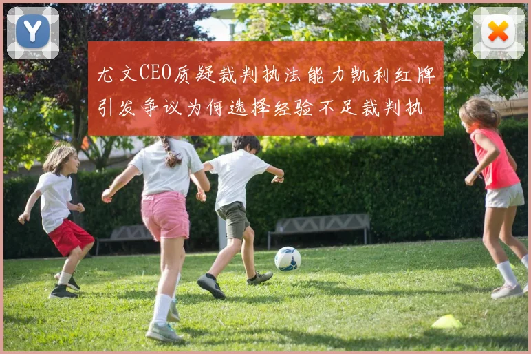尤文CEO质疑裁判执法能力凯利红牌引发争议为何选择经验不足裁判执法欧冠比赛