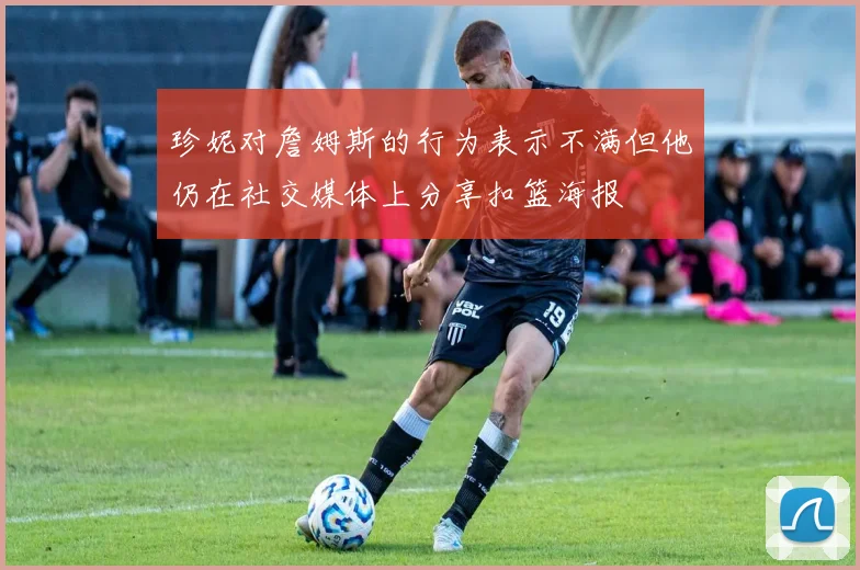 珍妮对詹姆斯的行为表示不满但他仍在社交媒体上分享扣篮海报