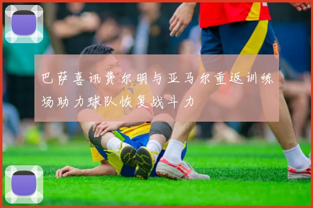 巴萨喜讯费尔明与亚马尔重返训练场助力球队恢复战斗力